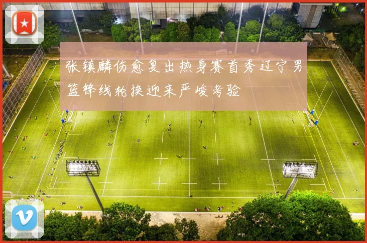 张镇麟伤愈复出热身赛首秀辽宁男篮锋线轮换迎来严峻考验