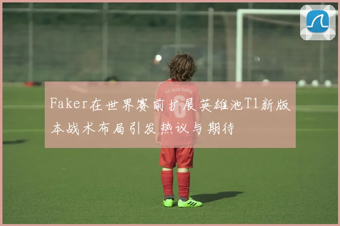 Faker在世界赛前扩展英雄池T1新版本战术布局引发热议与期待