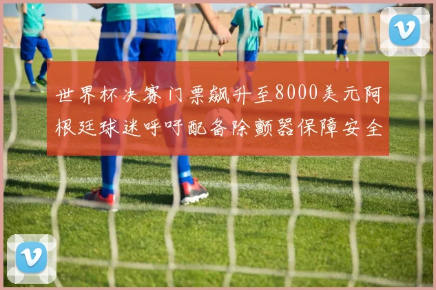 世界杯决赛门票飙升至8000美元阿根廷球迷呼吁配备除颤器保障安全