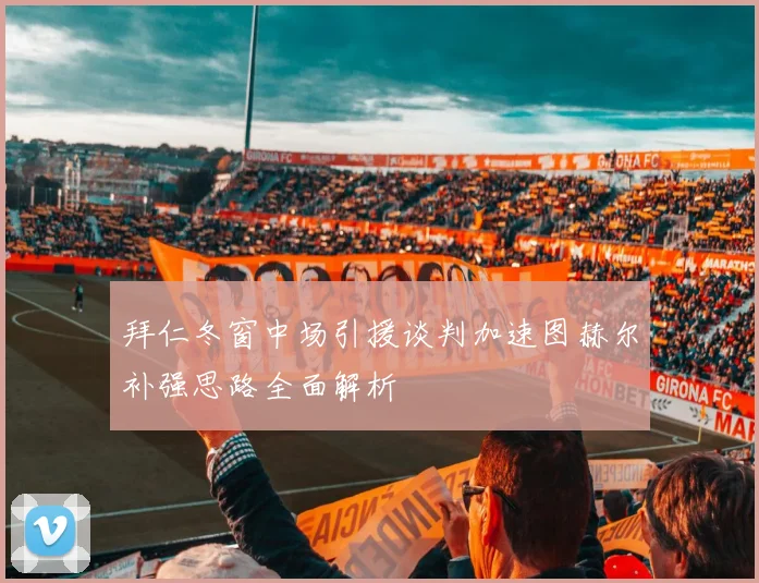 拜仁冬窗中场引援谈判加速图赫尔补强思路全面解析