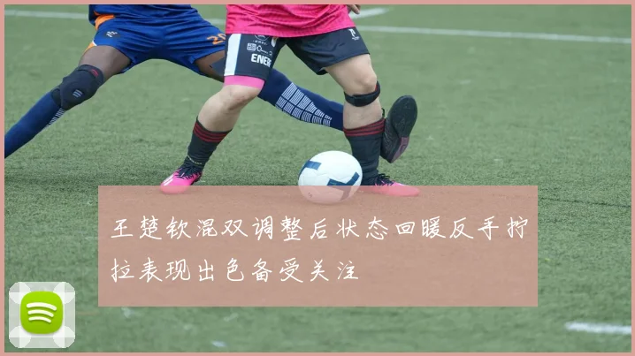 王楚钦混双调整后状态回暖反手拧拉表现出色备受关注